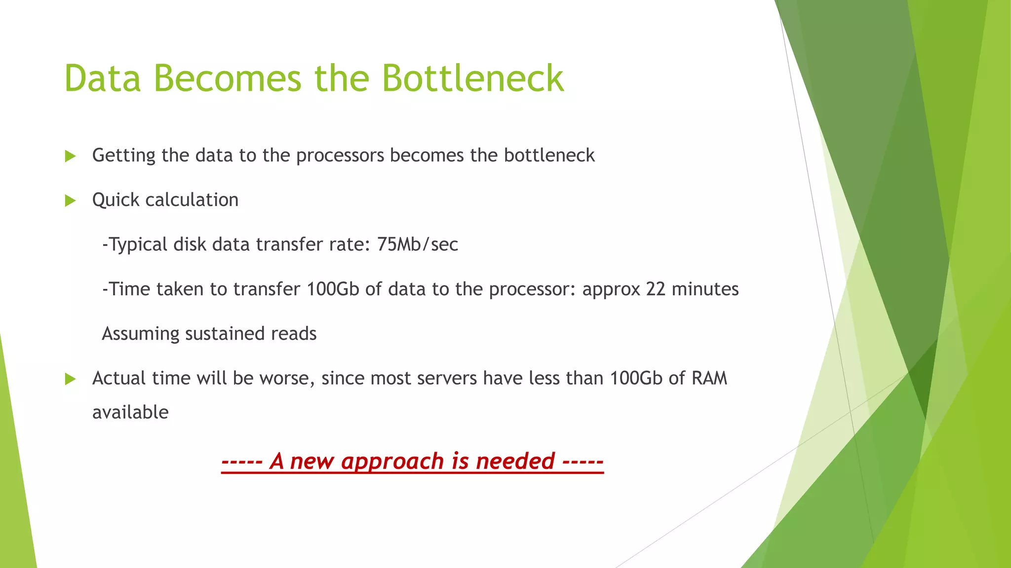 Data Becomes the Bottleneck
 Getting the data to the processors becomes the bottleneck
 Quick calculation
-Typical disk data transfer rate: 75Mb/sec
-Time taken to transfer 100Gb of data to the processor: approx 22 minutes
Assuming sustained reads
 Actual time will be worse, since most servers have less than 100Gb of RAM
available
----- A new approach is needed -----
 