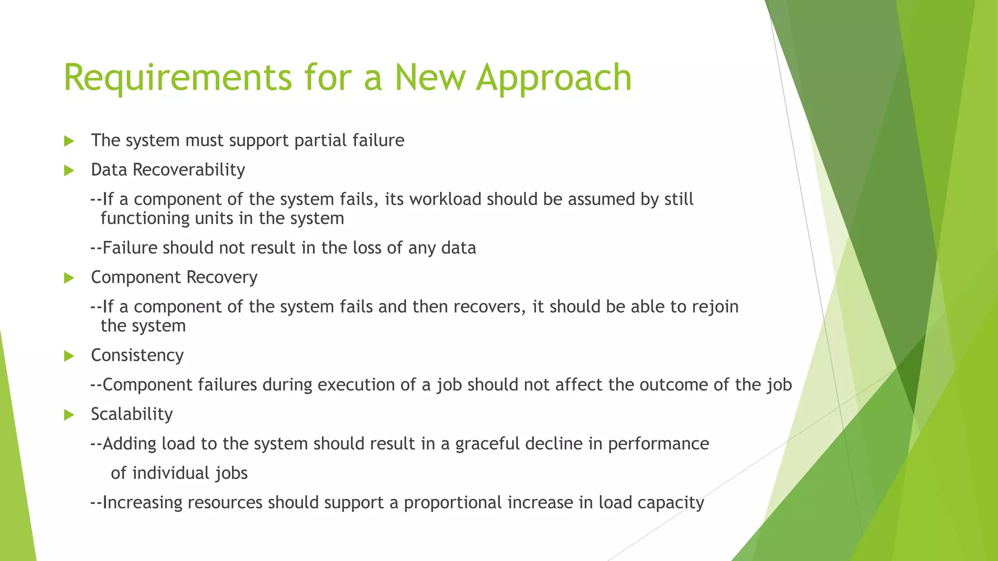 Requirements for a New Approach
 The system must support partial failure
 Data Recoverability
--If a component of the system fails, its workload should be assumed by still
functioning units in the system
--Failure should not result in the loss of any data
 Component Recovery
--If a component of the system fails and then recovers, it should be able to rejoin
the system
 Consistency
--Component failures during execution of a job should not affect the outcome of the job
 Scalability
--Adding load to the system should result in a graceful decline in performance
of individual jobs
--Increasing resources should support a proportional increase in load capacity
 