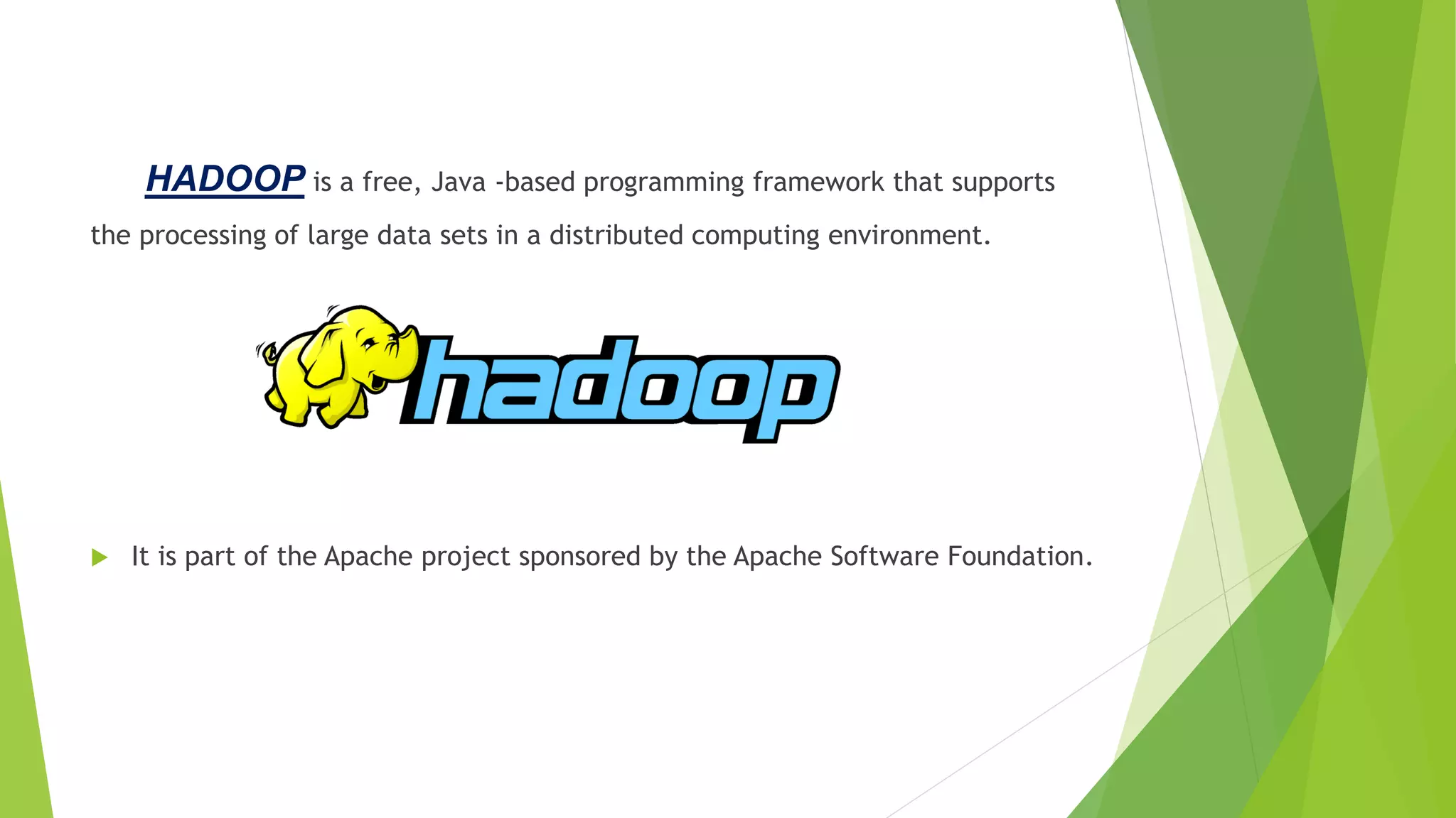 HADOOP is a free, Java -based programming framework that supports
the processing of large data sets in a distributed computing environment.
 It is part of the Apache project sponsored by the Apache Software Foundation.
 