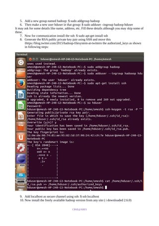 5. Add a new group named hadoop: $ sudo addgroup hadoop
6. Then make a new user hduser in that group: $ sudo adduser –ingroup hadoop hduser
It may ask for some details like name, address, etc. Fill these details although you may skip some of
these.
7. Now for communication install the ssh: $ sudo apt-get install ssh
8. Generate the RSA public private key pair using SSH and move this
thttps://blog.twitter.com/2015/hadoop-filesystem-at-twittero the authorized_keys as shown
in following steps:
9. Add localhost as secure channel using ssh: $ ssh localhost
10. Now install the freely available hadoop version from any site ( i downloaded 2.6.0)
CBSE@ABES
 