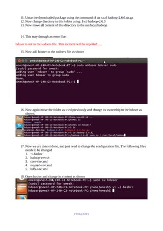 11. Untar the downloaded package using the command: $ tar xvzf hadoop-2.6.0.tar.gz
12. Now change directory to this folder using: $ cd hadoop-2.6.0
13. Now move all content of this directory to the usr/local/hadoop
14. This may through an error like:
hduser is not in the sudoers file. This incident will be reported......
15. Now add hduser to the sudoers file as shown
16. Now again move the folder as tried previously and change its ownership to the hduser as
shown:
17. Now we are almost done, and just need to change the configuration file. The following files
needs to be changed
1. ~/.bashrc
2. hadoop-env.sh
3. core-site.xml
4. mapred-site.xml
5. hdfs-site.xml
18. Open bashrc and change its content as shown
CBSE@ABES
 