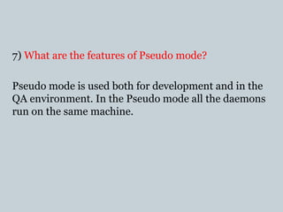 7) What are the features of Pseudo mode?
Pseudo mode is used both for development and in the
QA environment. In the Pseudo mode all the daemons
run on the same machine.
 