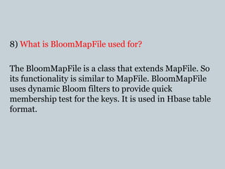 8) What is BloomMapFile used for?
The BloomMapFile is a class that extends MapFile. So
its functionality is similar to MapFile. BloomMapFile
uses dynamic Bloom filters to provide quick
membership test for the keys. It is used in Hbase table
format.
 