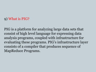 9) What is PIG?
PIG is a platform for analyzing large data sets that
consist of high level language for expressing data
analysis programs, coupled with infrastructure for
evaluating these programs. PIG’s infrastructure layer
consists of a compiler that produces sequence of
MapReduce Programs.
 