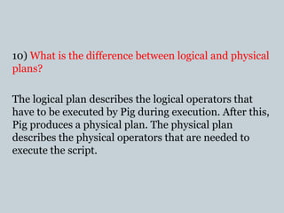 10) What is the difference between logical and physical
plans?
The logical plan describes the logical operators that
have to be executed by Pig during execution. After this,
Pig produces a physical plan. The physical plan
describes the physical operators that are needed to
execute the script.
 