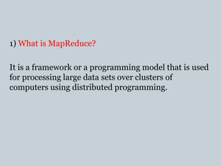 1) What is MapReduce?
It is a framework or a programming model that is used
for processing large data sets over clusters of
computers using distributed programming.
 