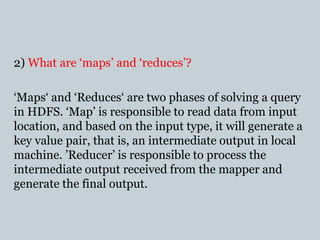 2) What are ‘maps’ and ‘reduces’?
‘Maps‘ and ‘Reduces‘ are two phases of solving a query
in HDFS. ‘Map’ is responsible to read data from input
location, and based on the input type, it will generate a
key value pair, that is, an intermediate output in local
machine. ’Reducer’ is responsible to process the
intermediate output received from the mapper and
generate the final output.
 