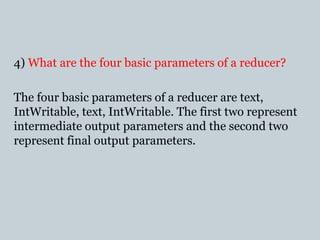 4) What are the four basic parameters of a reducer?
The four basic parameters of a reducer are text,
IntWritable, text, IntWritable. The first two represent
intermediate output parameters and the second two
represent final output parameters.
 