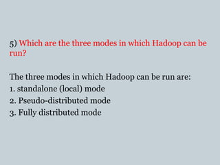 5) Which are the three modes in which Hadoop can be
run?
The three modes in which Hadoop can be run are:
1. standalone (local) mode
2. Pseudo-distributed mode
3. Fully distributed mode
 