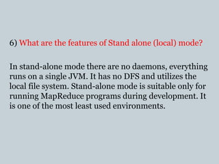 6) What are the features of Stand alone (local) mode?
In stand-alone mode there are no daemons, everything
runs on a single JVM. It has no DFS and utilizes the
local file system. Stand-alone mode is suitable only for
running MapReduce programs during development. It
is one of the most least used environments.
 