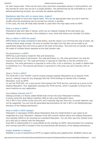 3/26/2015 Hadoop interview questions
data:text/html;charset=utf-8,%3Cdiv%20class%3D%22article-header%22%20style%3D%22margin%3A%200px%3B%20outli… 11/12
for each reduce task. There can be many keys (and their associated values) in each partition, but
the records for every key are all in a single partition. The partitioning can be controlled by a user-
defined partitioning function, but normally the default partitioner.
MapReduce data flow with no reduce tasks- Explain?
It’s also possible to have zero reduce tasks. This can be appropriate when you don’t need the
shuffle since the processing can be carried out entirely in parallel.
In this case, the only off-node data transfer is used when the map tasks write to HDFS
What is a block in HDFS?
Filesystems deal with data in blocks, which are an integral multiple of the disk block size.
Filesystem blocks are typically a few kilobytes in size, while disk blocks are normally 512 bytes.
Why is a Block in HDFS So Large?
HDFS blocks are large compared to disk blocks, and the reason is to minimize the cost of seeks. By
making a block large enough, the time to transfer the data from the disk can be made to be
significantly larger than the time to seek to the start of the block. Thus the time to transfer a large
file made of multiple blocks operates at the disk transfer rate.
File permissions in HDFS?
HDFS has a permissions model for files and directories.
There are three types of permission: the read permission (r), the write permission (w) and the
execute permission (x). The read permission is required to read files or list the contents of a
directory. The write permission is required to write a file, or for a directory, to create or delete files
or directories in it. The execute permission is ignored for a file since you can’t execute a file on
HDFS.
What is Thrift in HDFS?
The Thrift API in the “thriftfs” contrib module exposes Hadoop filesystems as an Apache Thrift
service, making it easy for any language that has Thrift bindings to interact with a Hadoop
filesystem, such as HDFS.
To use the Thrift API, run a Java server that exposes the Thrift service, and acts as a proxy to the
Hadoop filesystem. Your application accesses the Thrift service, which is typically running on the
same machine as your application.
How Hadoop interacts with C?
Hadoop provides a C library called libhdfs that mirrors the Java FileSystem interface.
It works using the Java Native Interface (JNI) to call a Java filesystem client.
The C API is very similar to the Java one, but it typically lags the Java one, so newer features may
not be supported. You can find the generated documentation for the C API in the libhdfs/docs/api
directory of the Hadoop distribution.
What is FUSE in HDFS Hadoop?
Filesystem in Userspace (FUSE) allows filesystems that are implemented in user space to be
integrated as a Unix filesystem. Hadoop’s Fuse-DFS contrib module allows any Hadoop filesystem
(but typically HDFS) to be mounted as a standard filesystem. You can then use Unix utilities (such
as ls and cat) to interact with the filesystem.
Fuse-DFS is implemented in C using libhdfs as the interface to HDFS. Documentation for compiling
and running Fuse-DFS is located in the src/contrib/fuse-dfs directory of the Hadoop distribution.
Explain WebDAV in Hadoop?
WebDAV is a set of extensions to HTTP to support editing and updating files. WebDAV shares can
 