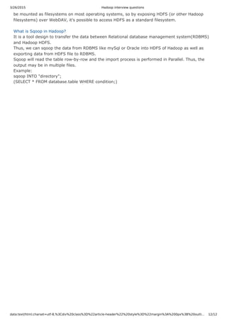 3/26/2015 Hadoop interview questions
data:text/html;charset=utf-8,%3Cdiv%20class%3D%22article-header%22%20style%3D%22margin%3A%200px%3B%20outli… 12/12
be mounted as filesystems on most operating systems, so by exposing HDFS (or other Hadoop
filesystems) over WebDAV, it’s possible to access HDFS as a standard filesystem.
What is Sqoop in Hadoop?
It is a tool design to transfer the data between Relational database management system(RDBMS)
and Hadoop HDFS.
Thus, we can sqoop the data from RDBMS like mySql or Oracle into HDFS of Hadoop as well as
exporting data from HDFS file to RDBMS.
Sqoop will read the table row-by-row and the import process is performed in Parallel. Thus, the
output may be in multiple files.
Example:
sqoop INTO "directory";
(SELECT * FROM database.table WHERE condition;)
 