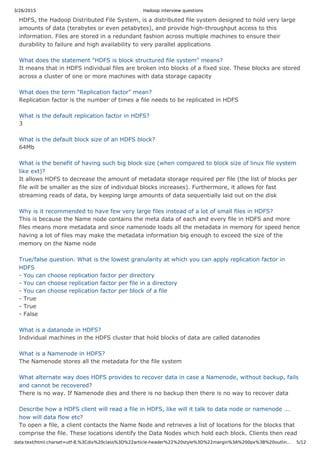 3/26/2015 Hadoop interview questions
data:text/html;charset=utf-8,%3Cdiv%20class%3D%22article-header%22%20style%3D%22margin%3A%200px%3B%20outlin… 5/12
HDFS, the Hadoop Distributed File System, is a distributed file system designed to hold very large
amounts of data (terabytes or even petabytes), and provide high-throughput access to this
information. Files are stored in a redundant fashion across multiple machines to ensure their
durability to failure and high availability to very parallel applications
What does the statement "HDFS is block structured file system" means?
It means that in HDFS individual files are broken into blocks of a fixed size. These blocks are stored
across a cluster of one or more machines with data storage capacity
What does the term "Replication factor" mean?
Replication factor is the number of times a file needs to be replicated in HDFS
What is the default replication factor in HDFS?
3
What is the default block size of an HDFS block?
64Mb
What is the benefit of having such big block size (when compared to block size of linux file system
like ext)?
It allows HDFS to decrease the amount of metadata storage required per file (the list of blocks per
file will be smaller as the size of individual blocks increases). Furthermore, it allows for fast
streaming reads of data, by keeping large amounts of data sequentially laid out on the disk
Why is it recommended to have few very large files instead of a lot of small files in HDFS?
This is because the Name node contains the meta data of each and every file in HDFS and more
files means more metadata and since namenode loads all the metadata in memory for speed hence
having a lot of files may make the metadata information big enough to exceed the size of the
memory on the Name node
True/false question. What is the lowest granularity at which you can apply replication factor in
HDFS
- You can choose replication factor per directory
- You can choose replication factor per file in a directory
- You can choose replication factor per block of a file
- True
- True
- False
What is a datanode in HDFS?
Individual machines in the HDFS cluster that hold blocks of data are called datanodes
What is a Namenode in HDFS?
The Namenode stores all the metadata for the file system
What alternate way does HDFS provides to recover data in case a Namenode, without backup, fails
and cannot be recovered?
There is no way. If Namenode dies and there is no backup then there is no way to recover data
Describe how a HDFS client will read a file in HDFS, like will it talk to data node or namenode ...
how will data flow etc?
To open a file, a client contacts the Name Node and retrieves a list of locations for the blocks that
comprise the file. These locations identify the Data Nodes which hold each block. Clients then read
 