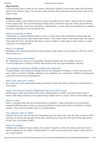 3/26/2015 Hadoop interview questions
data:text/html;charset=utf-8,%3Cdiv%20class%3D%22article-header%22%20style%3D%22margin%3A%200px%3B%20outlin… 8/12
Map Process:
In this process input is taken by the master node,which divides it into smaller tasks and distribute
them to the workers nodes. The workers nodes process these sub tasks and pass them back to the
master node.
Reduce Process :
In this the master node combines all the answers provided by the worker nodes to get the results
of the original task. The main advantage of Map reduce is that the map and reduce are performed
in distributed mode. Since each operation is independent, so each map can be performed in parallel
and hence reducing the net computing time.
What is a heartbeat in HDFS?
A heartbeat is a signal indicating that it is alive. A data node sends heartbeat to Name node and
task tracker will send its heart beat to job tracker. If the Name node or job tracker does not receive
heart beat then they will decide that there is some problem in data node or task tracker is unable
to perform the assigned task.
What is a metadata?
Metadata is the information about the data stored in data nodes such as location of the file, size of
the file and so on.
Is Namenode also a commodity?
No. Namenode can never be a commodity hardware because the entire HDFS rely on it.
It is the single point of failure in HDFS. Namenode has to be a high-availability machine.
Can Hadoop be compared to NOSQL database like Cassandra?
Though NOSQL is the closet technology that can be compared to Hadoop, it has its own pros and
cons. There is no DFS in NOSQL. Hadoop is not a database. It’s a filesystem (HDFS) and distributed
programming framework (MapReduce).
What is Key value pair in HDFS?
Key value pair is the intermediate data generated by maps and sent to reduces for generating the
final output.
What is the difference between MapReduce engine and HDFS cluster?
HDFS cluster is the name given to the whole configuration of master and slaves where data is
stored. Map Reduce Engine is the programming module which is used to retrieve and analyze data.
What is a rack?
Rack is a storage area with all the datanodes put together. These datanodes can be physically
located at different places. Rack is a physical collection of datanodes which are stored at a single
location. There can be multiple racks in a single location.
How indexing is done in HDFS?
Hadoop has its own way of indexing. Depending upon the block size, once the data is stored, HDFS
will keep on storing the last part of the data which will say where the next part of the data will be.
In fact, this is the base of HDFS.
History of Hadoop?
Hadoop was created by Doug Cutting, the creator of Apache Lucene, the widely used text search
library. Hadoop has its origins in Apache Nutch, an open source web search engine, itself a part of
the Lucene project.
 