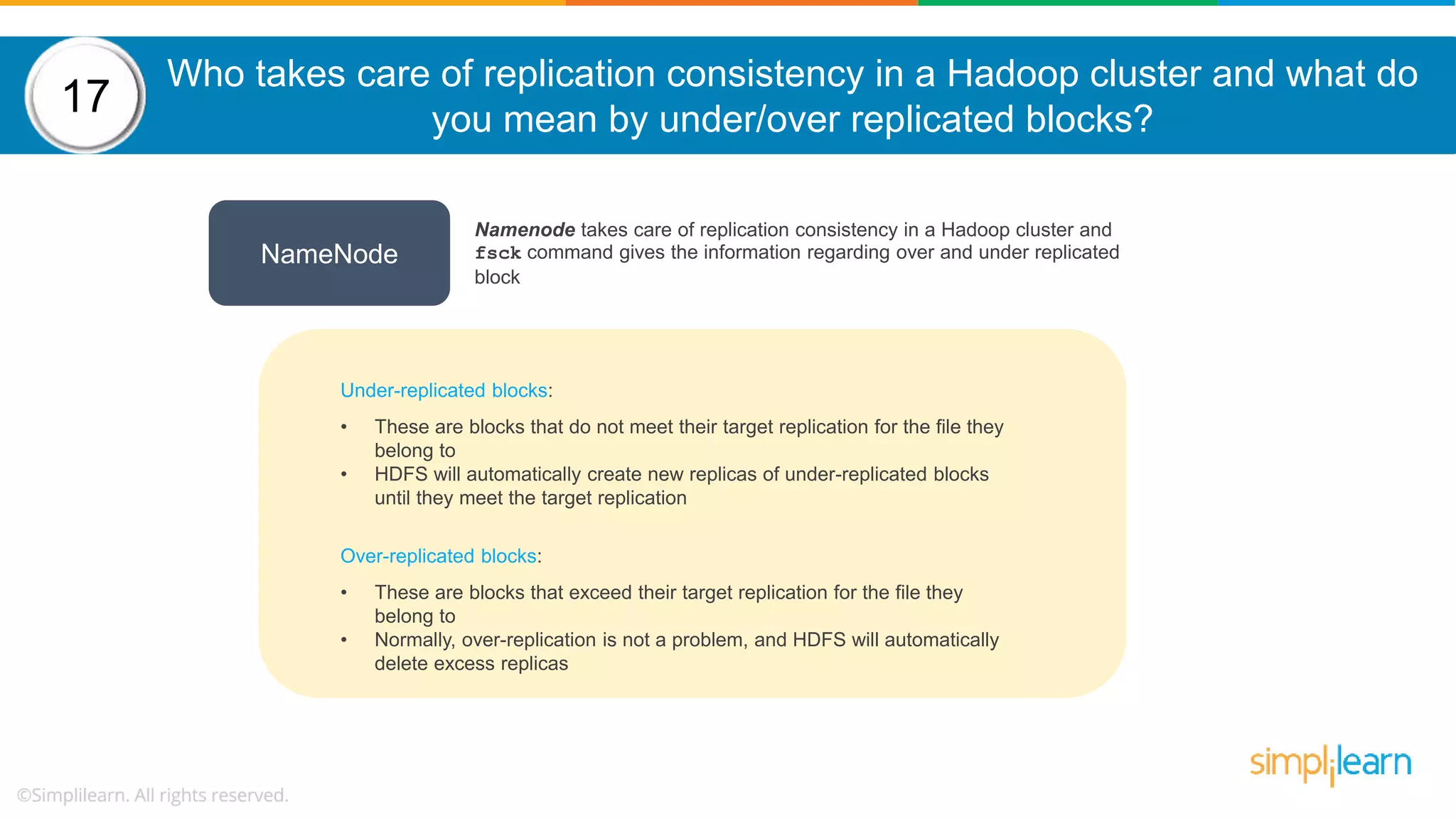 Who takes care of replication consistency in a Hadoop cluster and what do you mean by under/over replicated blocks? 17 NameNode Namenode takes care of replication consistency in a Hadoop cluster and fsck command gives the information regarding over and under replicated block Under-replicated blocks: • These are blocks that do not meet their target replication for the file they belong to • HDFS will automatically create new replicas of under-replicated blocks until they meet the target replication Over-replicated blocks: • These are blocks that exceed their target replication for the file they belong to • Normally, over-replication is not a problem, and HDFS will automatically delete excess replicas 