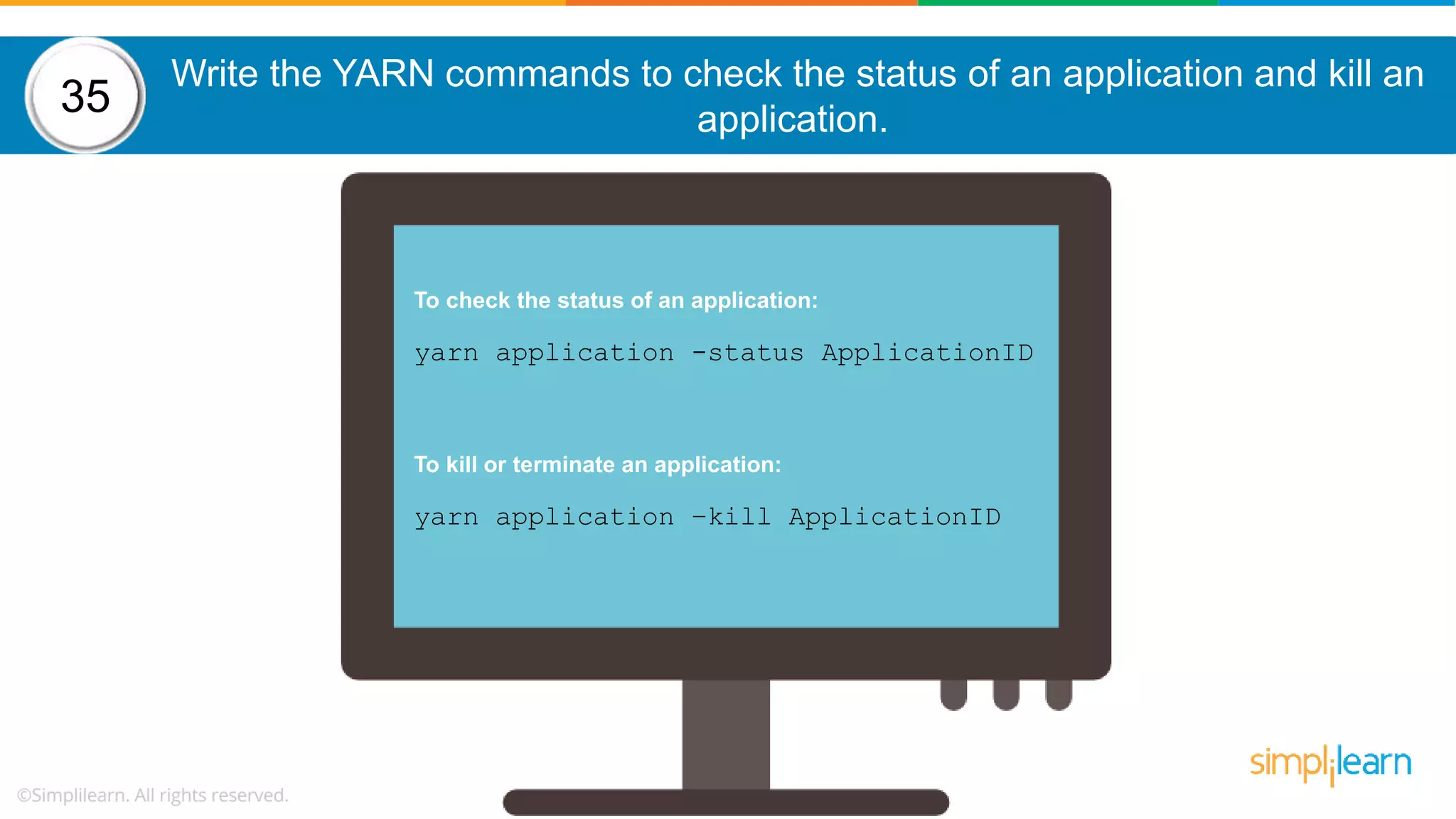 Write the YARN commands to check the status of an application and kill an application. To check the status of an application: yarn application -status ApplicationID To kill or terminate an application: yarn application –kill ApplicationID 35 