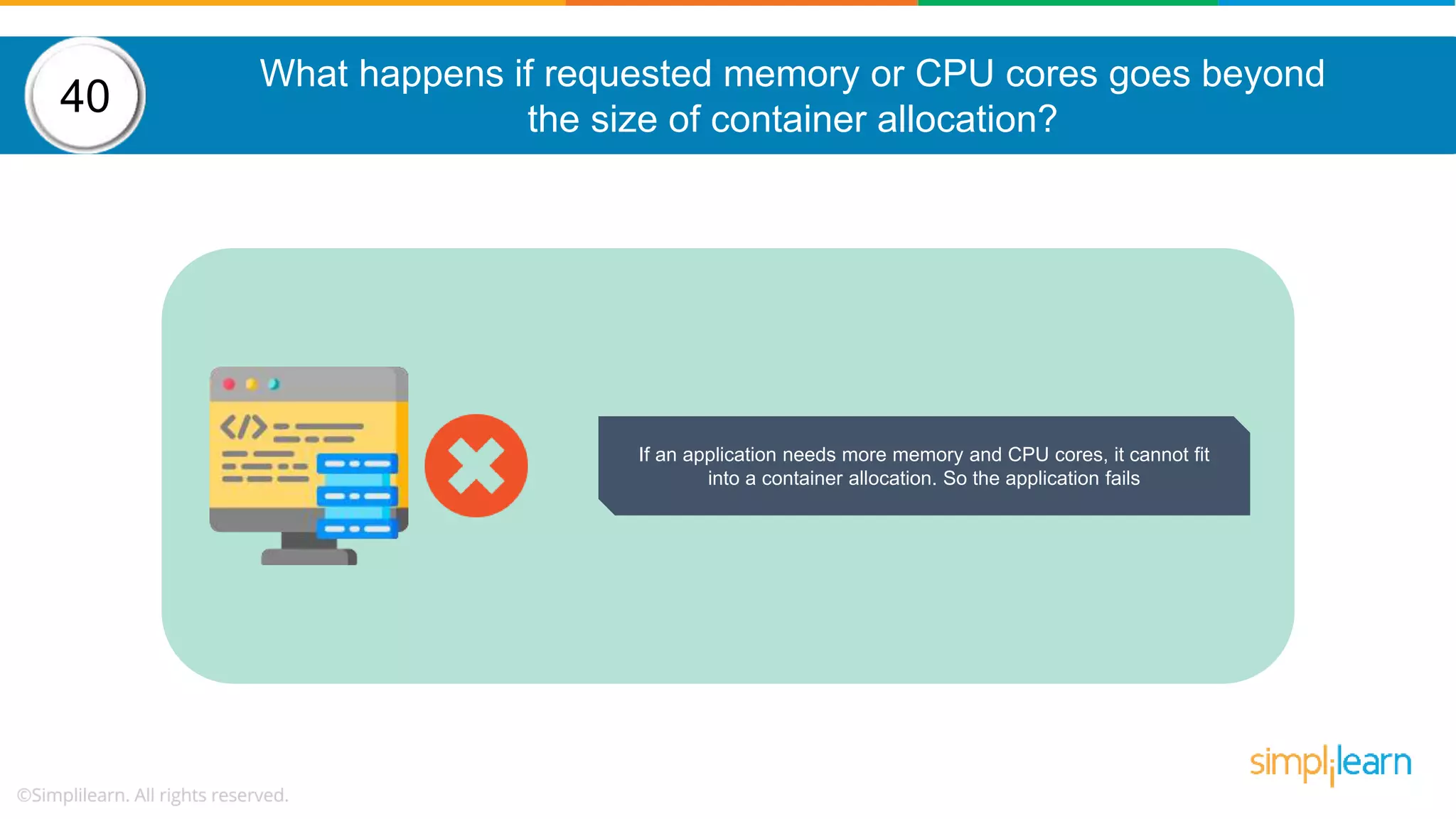 What happens if requested memory or CPU cores goes beyond the size of container allocation? 40 If an application needs more memory and CPU cores, it cannot fit into a container allocation. So the application fails 