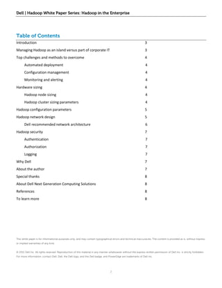 Dell | Hadoop White Paper Series: Hadoop in the Enterprise




Table of Contents
Introduction                                                                                                      3
Managing Hadoop as an island versus part of corporate IT                                                          3
Top challenges and methods to overcome                                                                            4
       Automated deployment                                                                                       4
       Configuration management                                                                                   4
       Monitoring and alerting                                                                                    4
Hardware sizing                                                                                                   4
       Hadoop node sizing                                                                                         4
       Hadoop cluster sizing parameters                                                                           4
Hadoop configuration parameters                                                                                   5
Hadoop network design                                                                                             5
       Dell recommended network architecture                                                                      6
Hadoop security                                                                                                   7
       Authentication                                                                                             7
       Authorization                                                                                              7
       Logging                                                                                                    7
Why Dell                                                                                                          7
About the author                                                                                                  7
Special thanks                                                                                                    8
About Dell Next Generation Computing Solutions                                                                    8
References                                                                                                        8
To learn more                                                                                                     8




This white paper is for informational purposes only, and may contain typographical errors and technical inaccuracies. The content is provided as is, without express
or implied warranties of any kind.


© 2011 Dell Inc. All rights reserved. Reproduction of this material in any manner whatsoever without the express written permission of Dell Inc. is strictly forbidden.
For more information, contact Dell. Dell, the Dell logo, and the Dell badge, and PowerEdge are trademarks of Dell Inc.




                                                                                   2
 