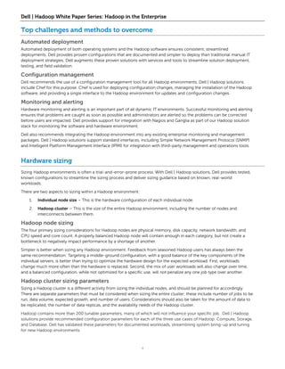 Dell | Hadoop White Paper Series: Hadoop in the Enterprise

Top challenges and methods to overcome
Automated deployment
Automated deployment of both operating systems and the Hadoop software ensures consistent, streamlined
deployments. Dell provides proven configurations that are documented and simpler to deploy than traditional manual IT
deployment strategies. Dell augments these proven solutions with services and tools to streamline solution deployment,
testing, and field validation.

Configuration management
Dell recommends the use of a configuration management tool for all Hadoop environments. Dell | Hadoop solutions
include Chef for this purpose. Chef is used for deploying configuration changes, managing the installation of the Hadoop
software, and providing a single interface to the Hadoop environment for updates and configuration changes.

Monitoring and alerting
Hardware monitoring and alerting is an important part of all dynamic IT environments. Successful monitoring and alerting
ensures that problems are caught as soon as possible and administrators are alerted so the problems can be corrected
before users are impacted. Dell provides support for integration with Nagios and Ganglia as part of our Hadoop solution
stack for monitoring the software and hardware environment.
Dell also recommends integrating the Hadoop environment into any existing enterprise monitoring and management
packages. Dell | Hadoop solutions support standard interfaces, including Simple Network Management Protocol (SNMP)
and Intelligent Platform Management Interface (IPMI) for integration with third-party management and operations tools.


Hardware sizing
Sizing Hadoop environments is often a trial-and-error-prone process. With Dell | Hadoop solutions, Dell provides tested,
known configurations to streamline the sizing process and deliver sizing guidance based on known, real-world
workloads.

There are two aspects to sizing within a Hadoop environment:

    1.   Individual node size – This is the hardware configuration of each individual node.

    2.   Hadoop cluster – This is the size of the entire Hadoop environment, including the number of nodes and
         interconnects between them.

Hadoop node sizing
The four primary sizing considerations for Hadoop nodes are physical memory, disk capacity, network bandwidth, and
CPU speed and core count. A properly balanced Hadoop node will contain enough in each category, but not create a
bottleneck to negatively impact performance by a shortage of another.

Simpler is better when sizing any Hadoop environment. Feedback from seasoned Hadoop users has always been the
same recommendation: Targeting a middle-ground configuration, with a good balance of the key components of the
individual servers, is better than trying to optimize the hardware design for the expected workload. First, workloads
change much more often than the hardware is replaced. Second, the mix of user workloads will also change over time,
and a balanced configuration, while not optimized for a specific use, will not penalize any one job type over another.

Hadoop cluster sizing parameters
Sizing a Hadoop cluster is a different activity from sizing the individual nodes, and should be planned for accordingly.
There are separate parameters that must be considered when sizing the entire cluster; these include number of jobs to be
run, data volume, expected growth, and number of users. Considerations should also be taken for the amount of data to
be replicated, the number of data replicas, and the availability needs of the Hadoop cluster.

Hadoop contains more than 200 tunable parameters, many of which will not influence your specific job. Dell | Hadoop
solutions provide recommended configuration parameters for each of the three use cases of Hadoop: Compute, Storage,
and Database. Dell has validated these parameters for documented workloads, streamlining system bring-up and tuning
for new Hadoop environments.



                                                               4
 