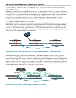 Dell | Hadoop White Paper Series: Hadoop in the Enterprise

require the additional performance of 10 Gigabit Ethernet, and can save some cost in their Hadoop environments by
utilizing Gigabit Ethernet.

Availability of the network infrastructure is a primary concern if the Hadoop environment is critical to business operations
or functions. The network should include the appropriate level of redundancy to ensure business functions will continue if
components within the network fail. Hadoop has facilities within the software for handling failures of the hardware and
network; these should be accounted for when determining which tiers of the network will contain redundant
components and which will not. You can get a lot of efficiencies by leveraging Hadoop’s capabilities to replicate
information to separate racks or servers on alternate switches, allowing access in the event of a network failure.

Dell recommended network architecture
Figure 2 shows the recommended network architecture for the top-of-rack (ToR) switches within a Hadoop environment.
These connect directly to the DataNodes and allow for all inter-node communication within the Hadoop environment.
The standard configuration Dell recommends is six 48-port Gigabit Ethernet switches (i.e. Dell™ PowerConnect™ 6248)
that have stacking capabilities. These six switches will be stacked and act as a single switch for management purposes.
This network configuration will support up to 60 DataNodes for Hadoop; additional nodes can easily be added by utilizing
an end-of-row (EoR) switch as described in the next section.




Figure 2. Recommended network architecture for the top-of-rack switches within a Hadoop environment.


Hadoop is a highly scalable software platform that requires a network designed with the same scalability in mind. To
ensure maximum scalability, Dell recommends a network architecture that allows you to start with small Hadoop
configurations and grow those over time by adding components, without requiring a rework of the existing environment.
To that design goal, Dell recommends the use of two switches acting as EoR devices. These will connect to the ToR
switches, as shown in Figure 3, but add routing and advanced functionality to scale above 60 DataNodes. These two EoR
switches will allow a maximum of 720 DataNodes within the Hadoop environment before an additional layer of network
connectivity is needed or larger switches are required for EoR connectivity.




Figure 3. Two switches acting as EoR devices and connecting to ToR switches.




                                                                6
 