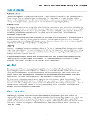 Dell | Hadoop White Paper Series: Hadoop in the Enterprise

Hadoop security
Authentication
Hadoop supports a variety of authentication mechanisms, including Kerberos, Active Directory, and Lightweight Directory
Access Protocol. These all enable a list of authorized users and their credentials to be centrally stored and validated
against from the Hadoop environment. Dell recommends utilizing an existing companywide authentication scheme for
Hadoop, eliminating the need to support a separate authentication system supporting only Hadoop.

Authorization
Authorization is an additional layer on top of the authentication that must occur for users. Authentication verifies that the
user credentials are correct—in essence that the user name and password are correct, active, and valid for some period of
time. Authorization builds on that validation to determine if the user is allowed to do the action requested. Authorization
is commonly implemented as file permissions in a file system and access controls within a relational database
management system (RDBMS).

By utilizing centralized authentication and authorization for Hadoop and other corporate services, security models can be
developed between the environments to ensure permissions are properly mapped across environments. Hadoop is
commonly used as an intermediary point for data processing and storage; it should enforce all corporate security policies
for data that passes through Hadoop and is processed by Hadoop.

Logging
Logging is a critical part of both system operation and security. The logs for Hadoop and the underlying systems provide
insight into unexpected access that could lead to a system or data compromise as well as system stability issues. Hadoop
environments should utilize a central logging facility for correlation of logs, recovery of logs from failed hosts, and event
alerting of unexpected events and anomalies.

In development environments, as well as when your environment grows, it will be beneficial for comparing logs from
Hadoop to the logs from the application utilizing Hadoop. This capability enables your administrators to correlate
problems in the entire stack of components that make up a functioning application.


Why Dell
Dell has worked with Cloudera to design, test, and support an integrated solution of hardware and software for
implementing the Hadoop ecosystem. This solution has been engineered and validated to work together and provide
known performance parameters and deployment methods. Dell recommends that you utilize known hardware and
software solutions when deploying Hadoop to ensure low-risk deployments and minimal compatibility issues. Dell’s
solution ensures that you get maximum performance with minimal testing prior to purchase.

Dell recommends that you purchase and maintain support on the entire ecosystem of your Hadoop solution. Today’s
solutions are complex combinations of components that require upgrades as new software becomes available and
assistance when staff is working on new parts of the solutions. The Dell | Cloudera Hadoop solution provides a full line of
support, including hardware and software, so you always have a primary contact for assistance to ensure maximum
availability and stability of your Hadoop environment.


About the author
Joey Jablonski is a principal solution architect with Dell’s Data Center Solutions team. Joey works to define and
implement Dell’s solutions for big data, including solutions based on Apache Hadoop. Joey has spent more than 10 years
working in high performance computing, with an emphasis on interconnects, including Infiniband and parallel file
systems. Joey has led technical solution design and implementation at Sun Microsystems and Hewlett-Packard, as well as
consulted for customers, including Sandia National Laboratories, BP, ExxonMobil, E*Trade, Juelich Supercomputing
Centre, and Clumeq.




                                                                 7
 