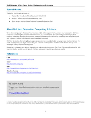 Dell | Hadoop White Paper Series: Hadoop in the Enterprise

Special thanks
The author extends special thanks to:

            Aurelian Dumitru, Senior Cloud Solutions Architect, Dell

            Rebecca Brenton, Cloud Software Alliances, Dell

            Scott Jensen, Director, Cloud Solutions Software Engineering, Dell




About Dell Next Generation Computing Solutions
When cloud computing is the core of your business and its efficiency and vitality underpin your success, the Dell Next
Generation Computing Solutions are Dell’s response to your unique needs. We understand your challenges—from
compute and power density to global scaling and environmental impact. Dell has the knowledge and expertise to tune
your company’s “factory” for maximum performance and efficiency.

Dell Next Generation Computing Solutions provide operational models backed by unique product solutions to meet the
needs of companies at all stages of their lifecycles. Solutions are designed to meet the needs of small startups while
allowing scalability as your company grows.

Deployment and support are tailored to your unique operational requirements. Dell Cloud Computing Solutions can help
you minimize the tangible operating costs that have hyperscale impact on your business results.


References
Chef
http://wiki.opscode.com/display/chef/Home

SNMP
http://www.net-snmp.org/

IPMI
http://www.intel.com/design/servers/ipmi/ipmi.htm

Cloudera Hadoop
http://www.cloudera.com/products-services/enterprise/




    To learn more
    To learn more about Dell cloud solutions, contact your Dell representative
    or visit:

    www.dell.com/cloud


© 2011 Dell Inc. All rights reserved. Dell, the DELL logo, the DELL badge and PowerConnect are trademarks of Dell Inc. Other trademarks and trade names may be used in this document to
refer to either the entities claiming the marks and names or their products. Dell disclaims proprietary interest in the marks and names of others. This document is for informational purposes
only. Dell reserves the right to make changes without further notice to the products herein. The content provided is as-is and without expressed or implied warranties of any kind.




                                                                                              8
 