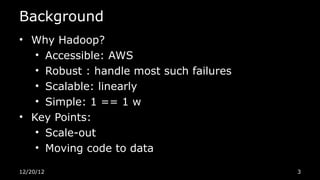Background
• Why Hadoop?
   • Accessible: AWS
   • Robust : handle most such failures
   • Scalable: linearly
   • Simple: 1 == 1 w
• Key Points:
   • Scale-out
   • Moving code to data

12/20/12                                  3
 
