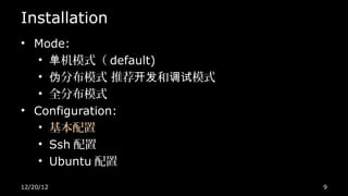 Installation
• Mode:
   • 单机模式（ default)
   • 伪分布模式 推荐开发和调试模式
   • 全分布模式
• Configuration:
   • 基本配置
   • Ssh 配置
   • Ubuntu 配置

12/20/12               9
 