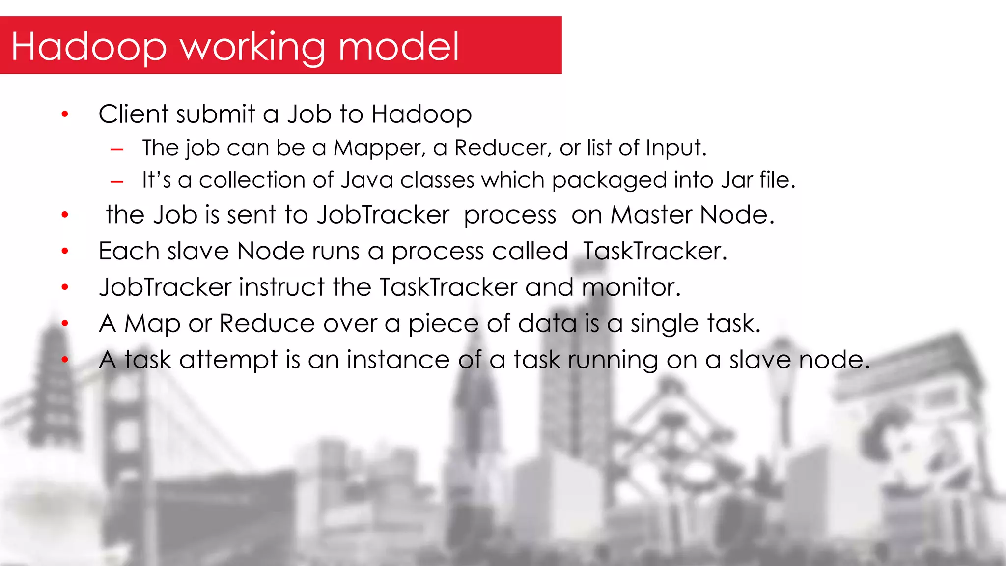 • Client submit a Job to Hadoop
– The job can be a Mapper, a Reducer, or list of Input.
– It’s a collection of Java classes which packaged into Jar file.
• the Job is sent to JobTracker process on Master Node.
• Each slave Node runs a process called TaskTracker.
• JobTracker instruct the TaskTracker and monitor.
• A Map or Reduce over a piece of data is a single task.
• A task attempt is an instance of a task running on a slave node.
Hadoop working model
 