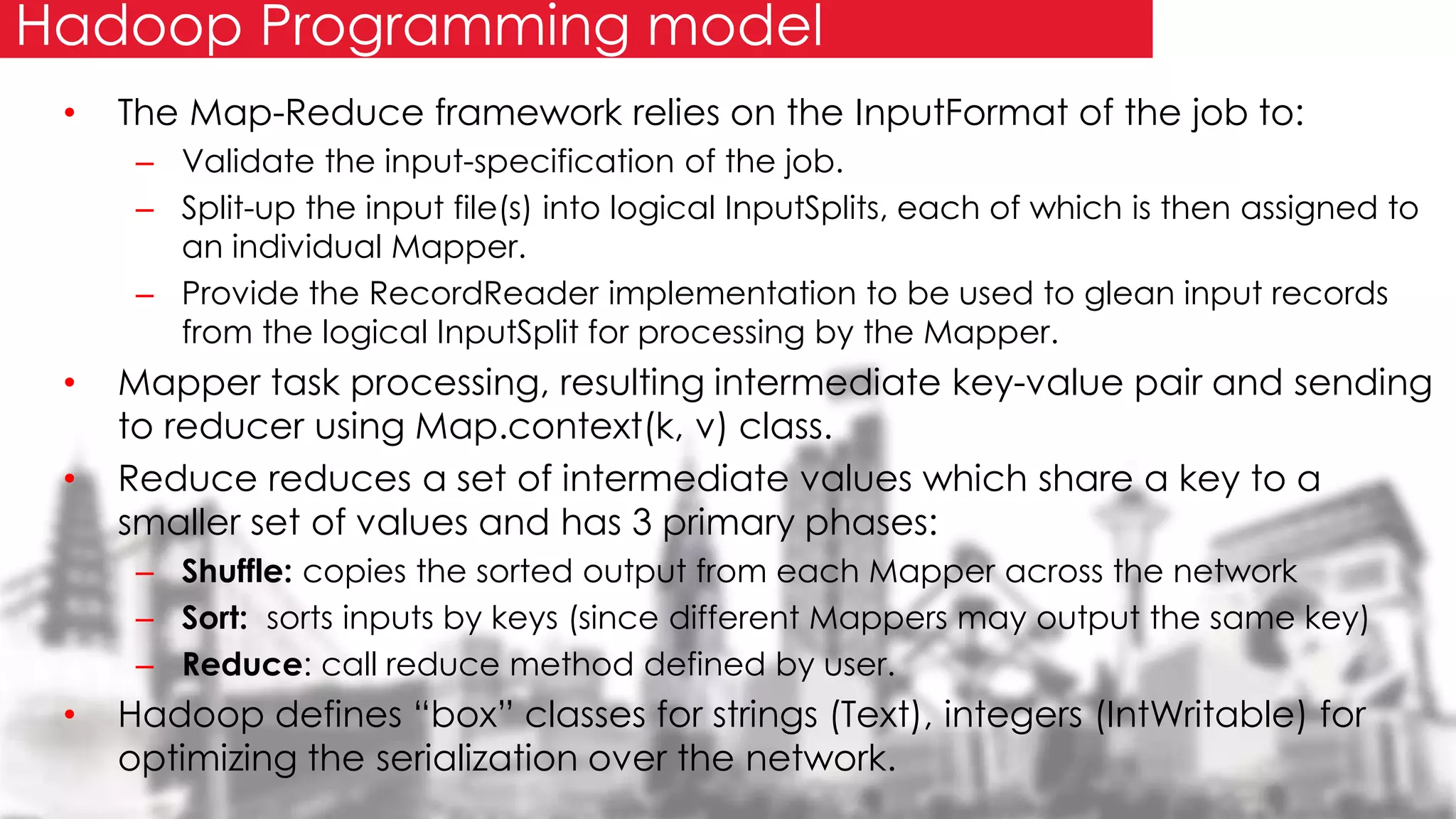 • The Map-Reduce framework relies on the InputFormat of the job to:
– Validate the input-specification of the job.
– Split-up the input file(s) into logical InputSplits, each of which is then assigned to
an individual Mapper.
– Provide the RecordReader implementation to be used to glean input records
from the logical InputSplit for processing by the Mapper.
• Mapper task processing, resulting intermediate key-value pair and sending
to reducer using Map.context(k, v) class.
• Reduce reduces a set of intermediate values which share a key to a
smaller set of values and has 3 primary phases:
– Shuffle: copies the sorted output from each Mapper across the network
– Sort: sorts inputs by keys (since different Mappers may output the same key)
– Reduce: call reduce method defined by user.
• Hadoop defines “box” classes for strings (Text), integers (IntWritable) for
optimizing the serialization over the network.
Hadoop Programming model
 
