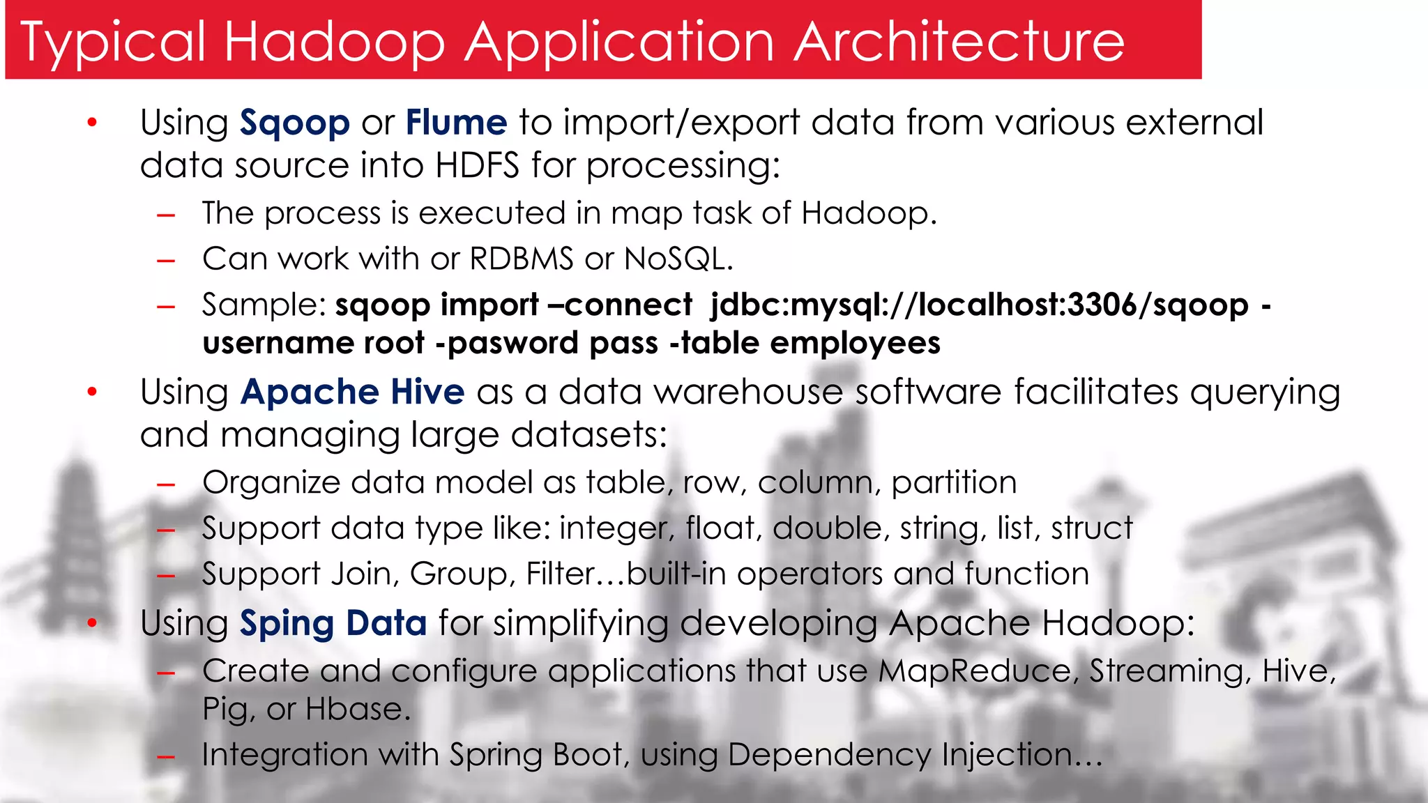 • Using Sqoop or Flume to import/export data from various external
data source into HDFS for processing:
– The process is executed in map task of Hadoop.
– Can work with or RDBMS or NoSQL.
– Sample: sqoop import –connect jdbc:mysql://localhost:3306/sqoop -
username root -pasword pass -table employees
• Using Apache Hive as a data warehouse software facilitates querying
and managing large datasets:
– Organize data model as table, row, column, partition
– Support data type like: integer, float, double, string, list, struct
– Support Join, Group, Filter…built-in operators and function
• Using Sping Data for simplifying developing Apache Hadoop:
– Create and configure applications that use MapReduce, Streaming, Hive,
Pig, or Hbase.
– Integration with Spring Boot, using Dependency Injection…
Typical Hadoop Application Architecture
 