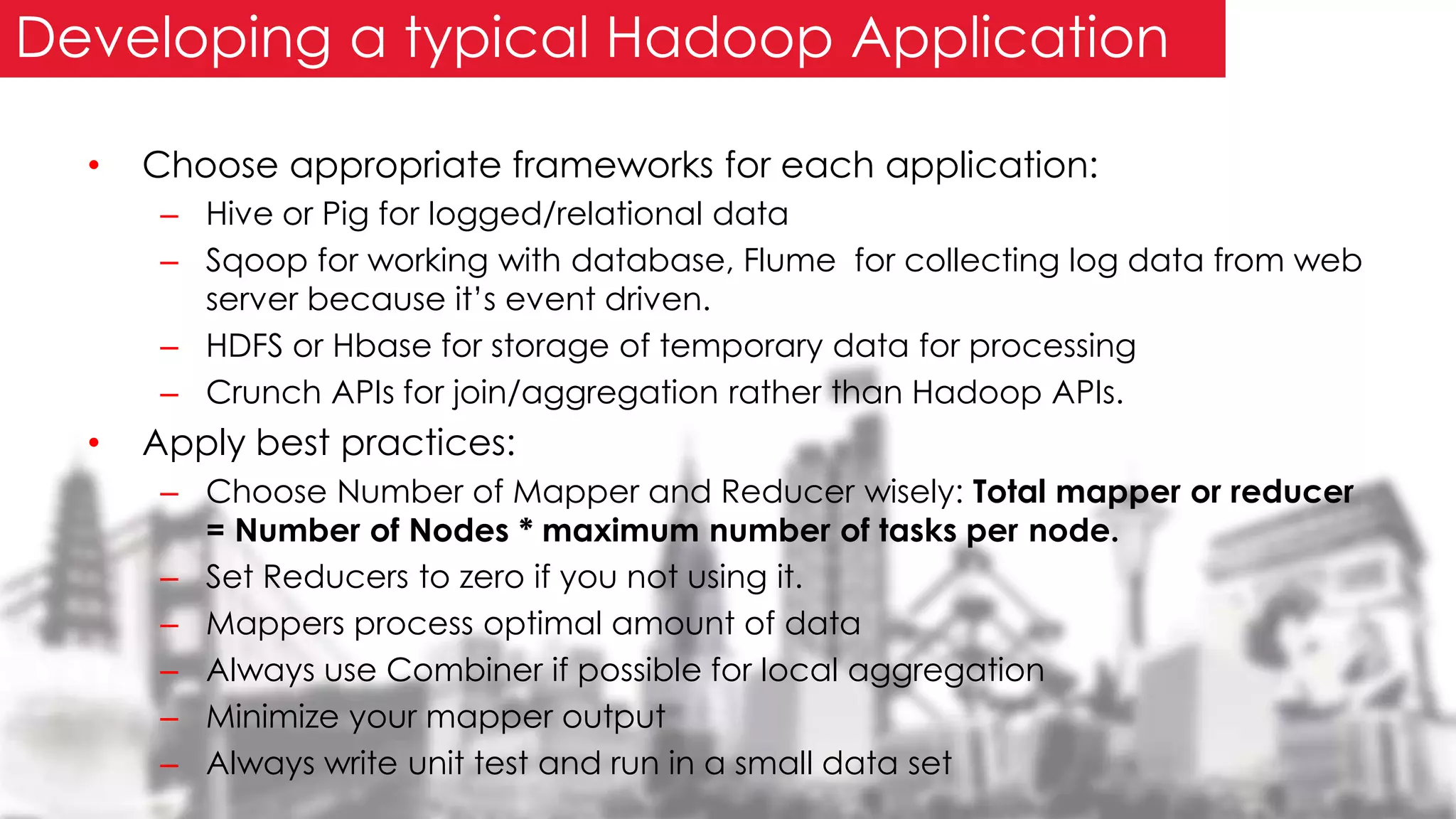• Choose appropriate frameworks for each application:
– Hive or Pig for logged/relational data
– Sqoop for working with database, Flume for collecting log data from web
server because it’s event driven.
– HDFS or Hbase for storage of temporary data for processing
– Crunch APIs for join/aggregation rather than Hadoop APIs.
• Apply best practices:
– Choose Number of Mapper and Reducer wisely: Total mapper or reducer
= Number of Nodes * maximum number of tasks per node.
– Set Reducers to zero if you not using it.
– Mappers process optimal amount of data
– Always use Combiner if possible for local aggregation
– Minimize your mapper output
– Always write unit test and run in a small data set
Developing a typical Hadoop Application
 