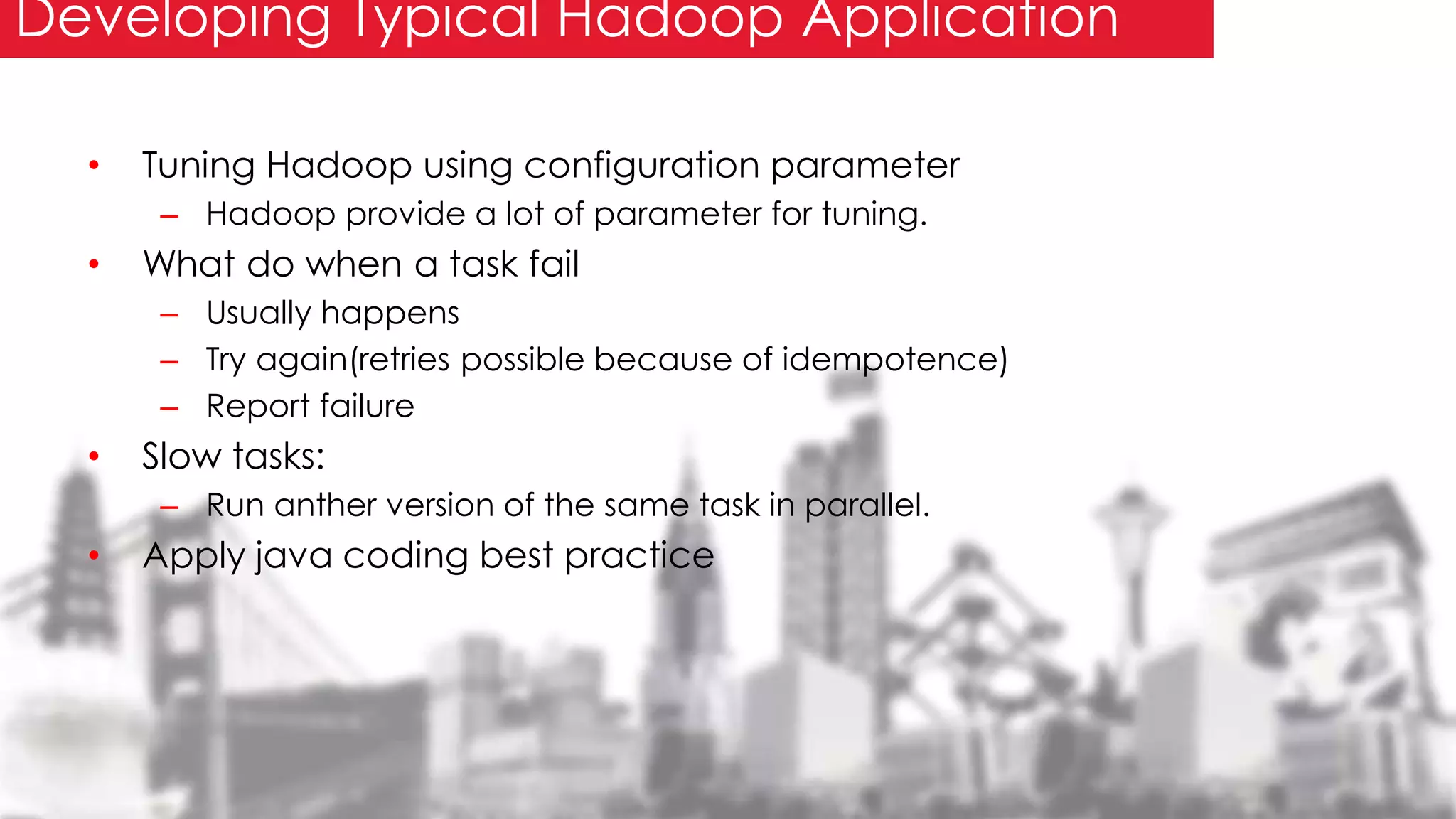 • Tuning Hadoop using configuration parameter
– Hadoop provide a lot of parameter for tuning.
• What do when a task fail
– Usually happens
– Try again(retries possible because of idempotence)
– Report failure
• Slow tasks:
– Run anther version of the same task in parallel.
• Apply java coding best practice
Developing Typical Hadoop Application
 