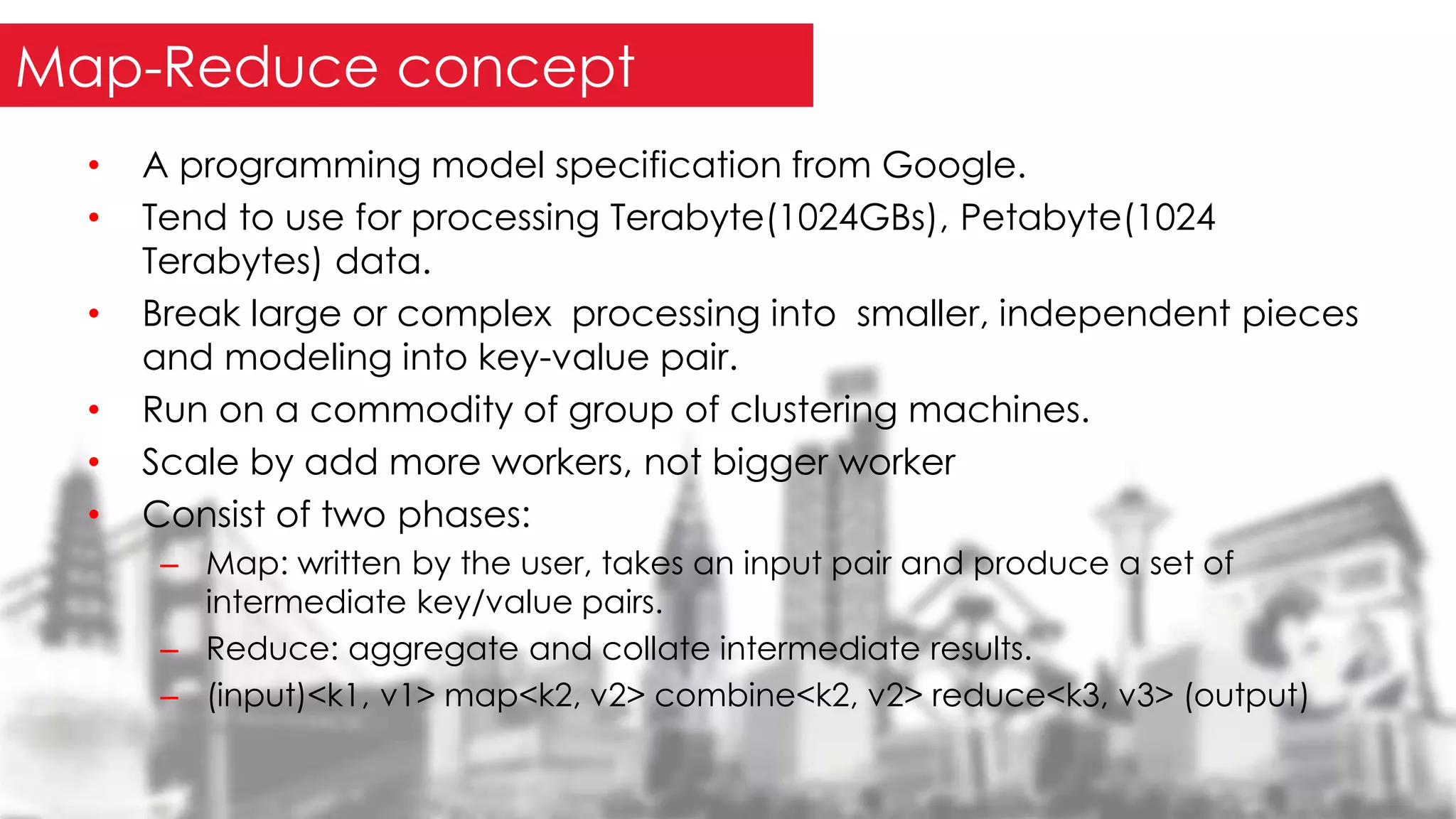 • A programming model specification from Google.
• Tend to use for processing Terabyte(1024GBs), Petabyte(1024
Terabytes) data.
• Break large or complex processing into smaller, independent pieces
and modeling into key-value pair.
• Run on a commodity of group of clustering machines.
• Scale by add more workers, not bigger worker
• Consist of two phases:
– Map: written by the user, takes an input pair and produce a set of
intermediate key/value pairs.
– Reduce: aggregate and collate intermediate results.
– (input)<k1, v1> map<k2, v2> combine<k2, v2> reduce<k3, v3> (output)
Map-Reduce concept
 