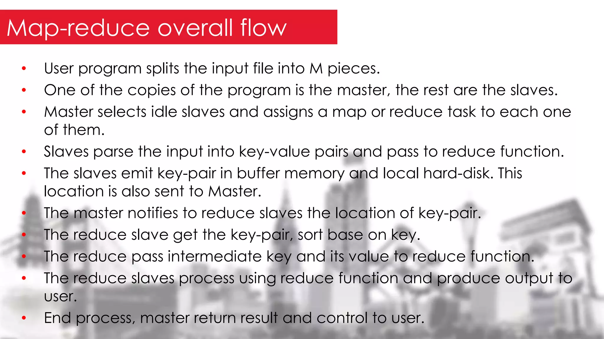 • User program splits the input file into M pieces.
• One of the copies of the program is the master, the rest are the slaves.
• Master selects idle slaves and assigns a map or reduce task to each one
of them.
• Slaves parse the input into key-value pairs and pass to reduce function.
• The slaves emit key-pair in buffer memory and local hard-disk. This
location is also sent to Master.
• The master notifies to reduce slaves the location of key-pair.
• The reduce slave get the key-pair, sort base on key.
• The reduce pass intermediate key and its value to reduce function.
• The reduce slaves process using reduce function and produce output to
user.
• End process, master return result and control to user.
Map-reduce overall flow
 