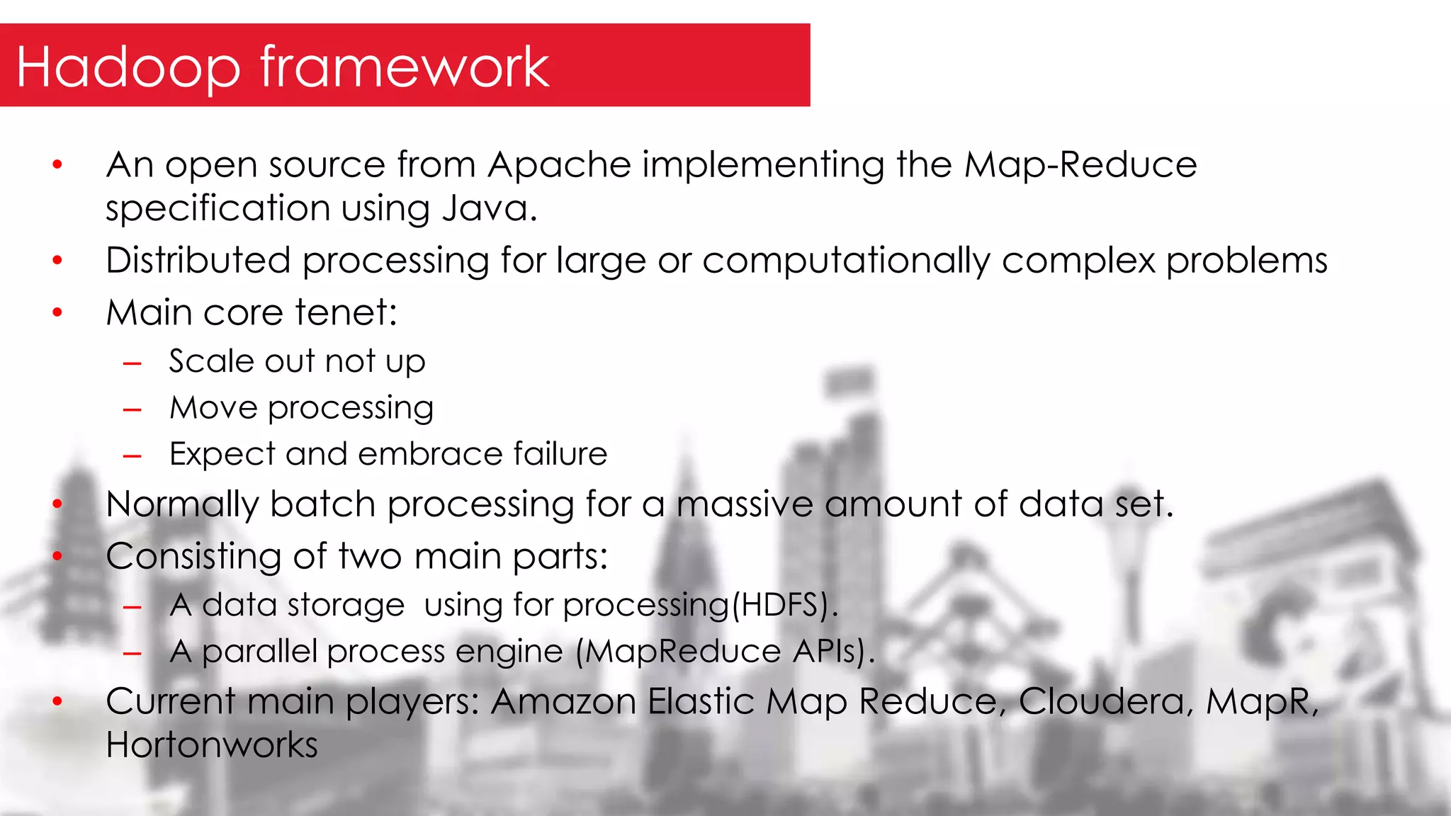 • An open source from Apache implementing the Map-Reduce
specification using Java.
• Distributed processing for large or computationally complex problems
• Main core tenet:
– Scale out not up
– Move processing
– Expect and embrace failure
• Normally batch processing for a massive amount of data set.
• Consisting of two main parts:
– A data storage using for processing(HDFS).
– A parallel process engine (MapReduce APIs).
• Current main players: Amazon Elastic Map Reduce, Cloudera, MapR,
Hortonworks
Hadoop framework
 