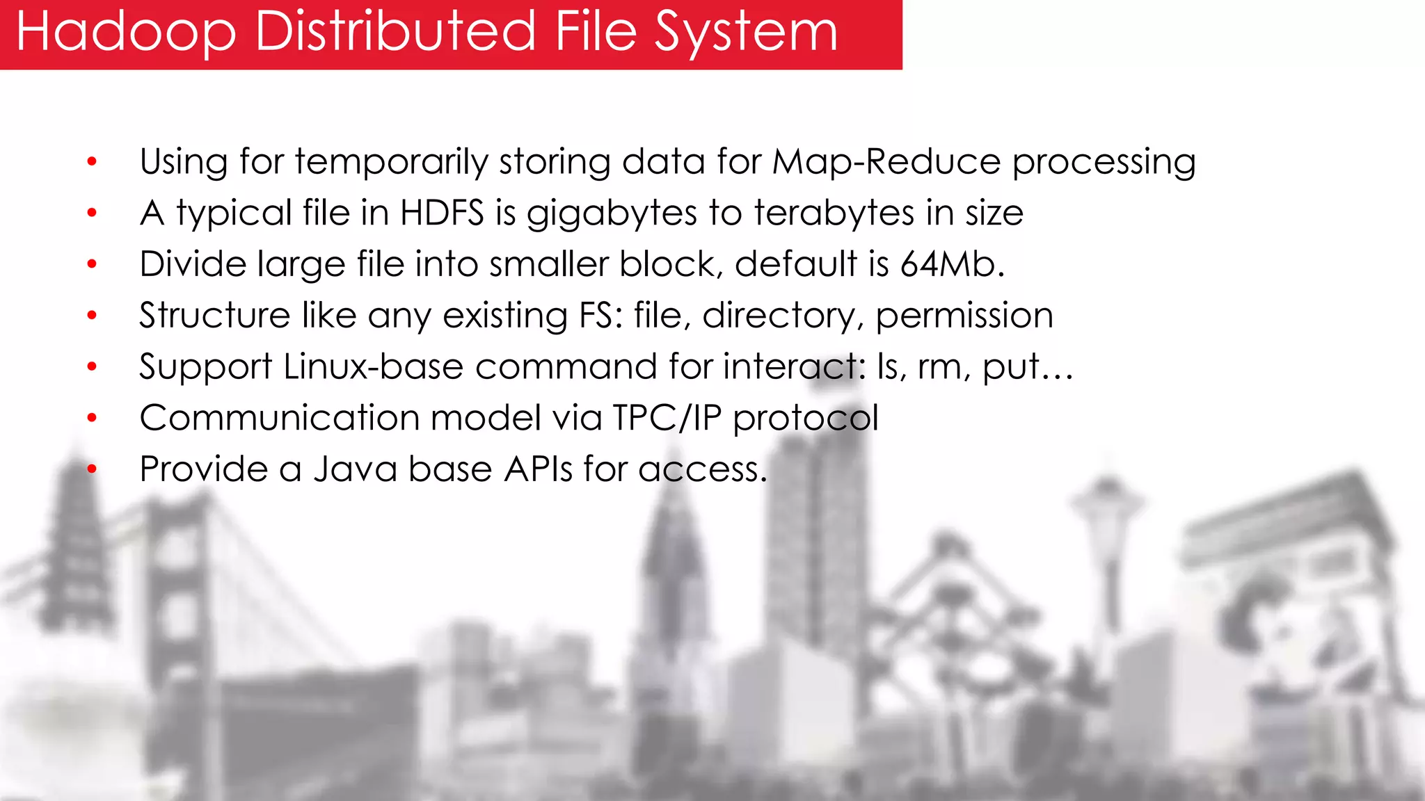 • Using for temporarily storing data for Map-Reduce processing
• A typical file in HDFS is gigabytes to terabytes in size
• Divide large file into smaller block, default is 64Mb.
• Structure like any existing FS: file, directory, permission
• Support Linux-base command for interact: ls, rm, put…
• Communication model via TPC/IP protocol
• Provide a Java base APIs for access.
Hadoop Distributed File System
 