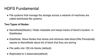 HDFS Fundamental
● File systems that manage the storage across a network of machines are
called distributed file systems
Two Types of Nodes
● NameNode(Master): Holds metadata and keeps tracks of block's location in
DataNodes
● DataNode: Slave Nodes that stores and retrieves data block.DNs Periodically
reports to NameNode about list of block that they are storing
● File splits into 128 mb blocks (default)
● Replicated to 3 datanodes(default)
 