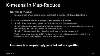 K-means in Map-Reduce
•   Normal K-means:
     •     Inputs: a set of n d-dimensional points && a number of desired clusters k.

     •     Step 1: Random choice K points at the sample of n Points
     •     Step2 : Calculate every point to K initial centers. Choice closest
     •     Step3 : Using this assignation of points to cluster centers, each cluster center is
           recalculated as the centroid of its member points.
     •     Step4: This process is then iterated until convergence is reached.
     •     Final: points are reassigned to centers, and centroids recalculated until the k
           cluster centers shift by less than some delta value.



•   k-means is a surprisingly parallelizable algorithm.


12/20/12                                                                                    11
 