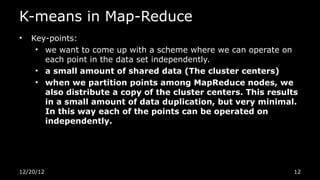 K-means in Map-Reduce
•   Key-points:
     • we want to come up with a scheme where we can operate on
       each point in the data set independently.
     • a small amount of shared data (The cluster centers)
     • when we partition points among MapReduce nodes, we
       also distribute a copy of the cluster centers. This results
       in a small amount of data duplication, but very minimal.
       In this way each of the points can be operated on
       independently.




12/20/12                                                         12
 