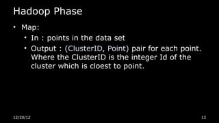 Hadoop Phase
• Map:
  • In : points in the data set
  • Output : (ClusterID, Point) pair for each point.
    Where the ClusterID is the integer Id of the
    cluster which is cloest to point.




12/20/12                                           13
 