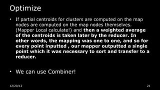 Optimize
•   If partial centroids for clusters are computed on the map
    nodes are computed on the map nodes themselves.
    (Mapper Local calculate!) and then a weighted average
    of the centroids is taken later by the reducer. In
    other words, the mapping was one to one, and so for
    every point inputted , our mapper outputted a single
    point which it was necessary to sort and transfer to a
    reducer.


• We can use Combiner!

12/20/12                                                   21
 