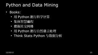 Python and Data Mining
• Books:
   • 用 Python 进行科学计算
   • 集体智慧编程
   • 挖掘社交网络
   • 用 Python 进行自然语言处理
   • Think Stats Python 与数据分析




12/20/12                        23
 