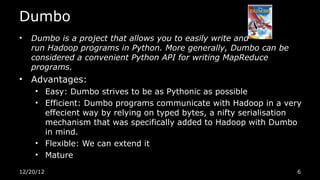 Dumbo
•   Dumbo is a project that allows you to easily write and
    run Hadoop programs in Python. More generally, Dumbo can be
    considered a convenient Python API for writing MapReduce
    programs.
•   Advantages:
     • Easy: Dumbo strives to be as Pythonic as possible
     • Efficient: Dumbo programs communicate with Hadoop in a very
       effecient way by relying on typed bytes, a nifty serialisation
       mechanism that was specifically added to Hadoop with Dumbo
       in mind.
     • Flexible: We can extend it
     • Mature

12/20/12                                                            6
 