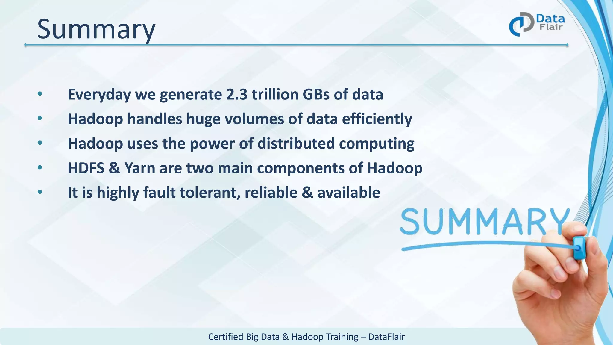 Certified Big Data & Hadoop Training – DataFlair
Summary
• Everyday we generate 2.3 trillion GBs of data
• Hadoop handles huge volumes of data efficiently
• Hadoop uses the power of distributed computing
• HDFS & Yarn are two main components of Hadoop
• It is highly fault tolerant, reliable & available
 