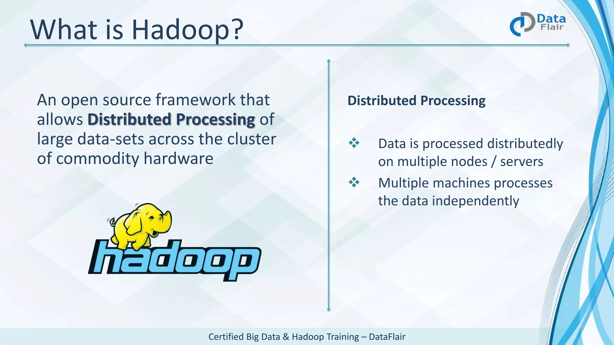 Certified Big Data & Hadoop Training – DataFlair
What is Hadoop?
An open source framework that
allows Distributed Processing of
large data-sets across the cluster
of commodity hardware
Distributed Processing
 Data is processed distributedly
on multiple nodes / servers
 Multiple machines processes
the data independently
 