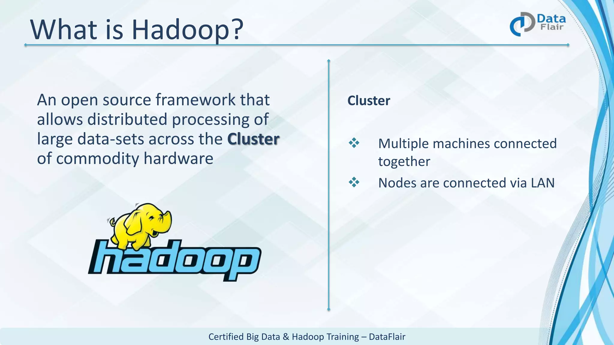 Certified Big Data & Hadoop Training – DataFlair
What is Hadoop?
An open source framework that
allows distributed processing of
large data-sets across the Cluster
of commodity hardware
Cluster
 Multiple machines connected
together
 Nodes are connected via LAN
 