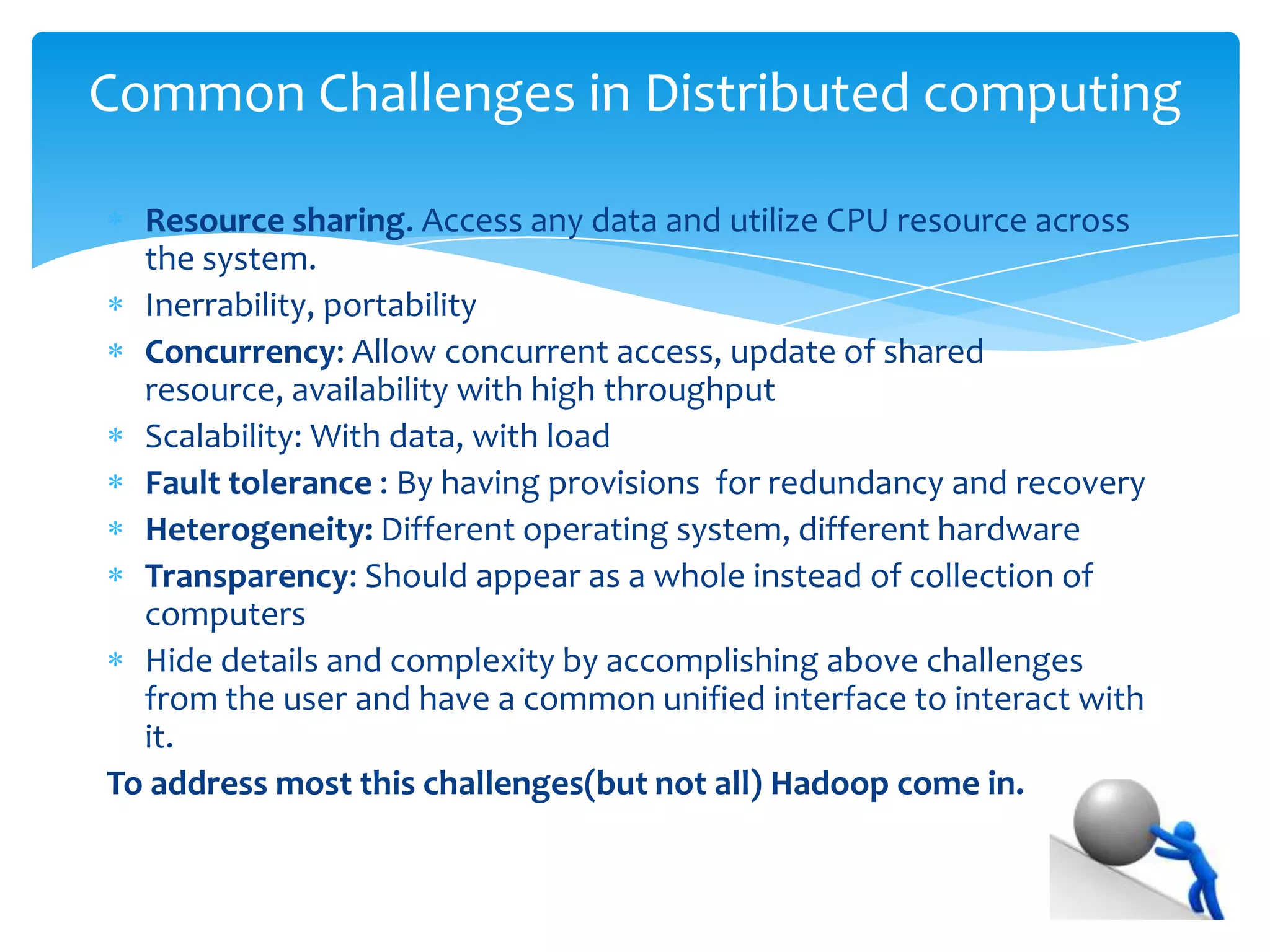 Yes, We have distributed computing and it also come up with some
challenges 
Resource sharing. Access any data and utilize CPU resource across the
system.
Portability, reliable,
Concurrency: Allow concurrent access, update of shared resource,
availability with high throughput
Scalability: With data, with load
Fault tolerance : By having provisions for redundancy and recovery
Heterogeneity: Different operating system, different hardware
Transparency: Should appear as a whole instead of collection of
computers
Hide details and complexity by accomplishing above challenges from
the user and need a common unified interface to interact with it.
To address most of these challenges(but not all) Hadoop come in.
Common Challenges in Distributed computing
 