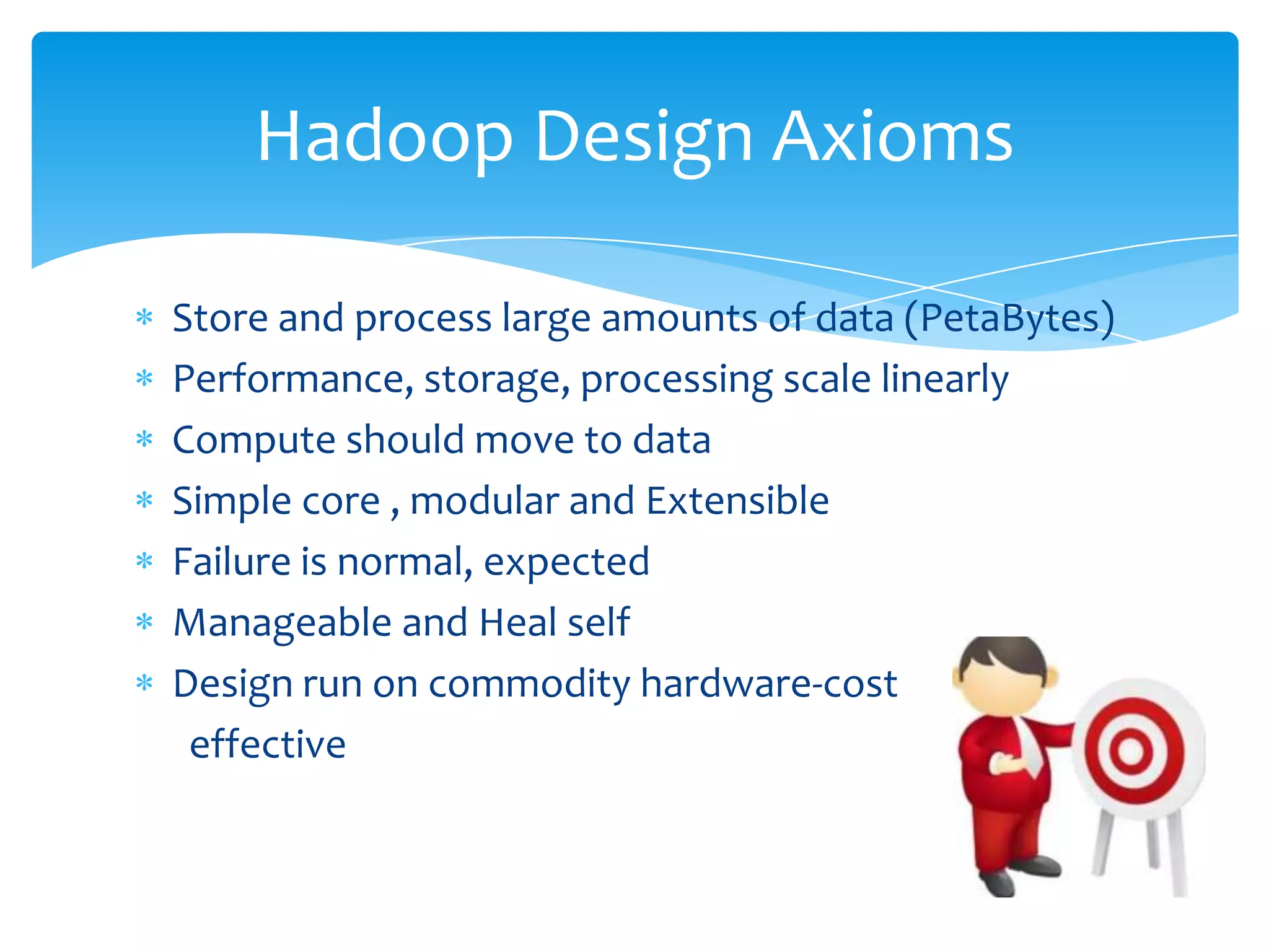 Store and process large amounts of data (PetaBytes)
Performance, storage, processing scale linearly
Compute should move to data
Simple core , modular and extensible
Failure is normal, expected
Manageable and Heal self
Design run on commodity hardware-cost effective
Hadoop Design Axioms
 
