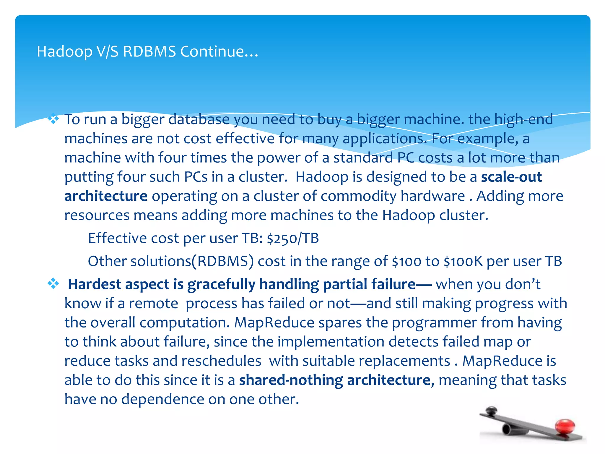  To run a bigger database you need to buy a bigger machine. the high-end
machines are not cost effective for many applications. For example, a
machine with four times the power of a standard PC costs a lot more than
putting four such PCs in a cluster. Hadoop is designed to be a scale-out
architecture operating on a cluster of commodity hardware . Adding more
resources means adding more machines to the Hadoop cluster.
Effective cost per user TB: $250/TB
Other solutions(RDBMS) cost in the range of $100 to $100K per user TB
 Hardest aspect is gracefully handling partial failure— when you don’t
know if a remote process has failed or not—and still making progress with
the overall computation. MapReduce spares the programmer from having
to think about failure, since the implementation detects failed map or
reduce tasks and reschedules with suitable replacements . MapReduce is
able to do this since it is a shared-nothing architecture, meaning that tasks
have no dependence on one other.
Hadoop V/S RDBMS Continue…
 